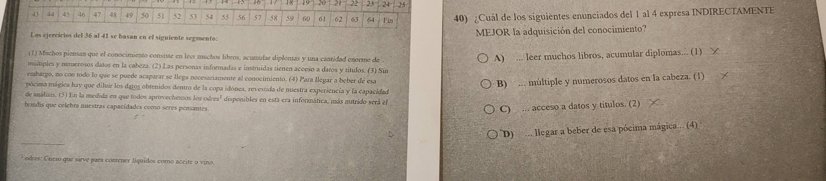 ¿Cuál de los siguientes enunciados del 1 al 4 expresa INDIRECTAMENTE
MEJOR la adquisición del conocimiento?
Los ejercicios del 36 al 41 se basan en el siguiente segmento:
(1) Muchos piensan que el conocimiento consiste en leer muchos líbros, acumular diplomas y una cantidad enorme de .
A) ... leer muchos libros, acumular diplomas... (1) ㄨ
múltiples y numerosos datos en la cabeza. (2) Las personas informadas e instruidas tienen acceso a datos y títulos. (3) Sín
embargo, no con todo lo que se puede acaparar se llega necesariamente al conocimiento. (4) Para llegar a beber de esa
B) ... múltiple y numerosos datos en la cabeza. (1)
pócima mágica hay que diluir los datos obtenidos dentro de la copa idónea, revestida de nuestra experiencia y la capacidad
de análisis. (5) En la medida en que todos aprovechemos los od lres^1 disponibles en esta era informática, más nutrido será el
brindis que celebra nuestras capacidades como seres pensantes.
C) ... acceso a datos y títulos. (2)
D) ... llegar a beber de esa pócima mágica... (4)
odres: Cuero que sirve para contener líquidos como aceite o vino.