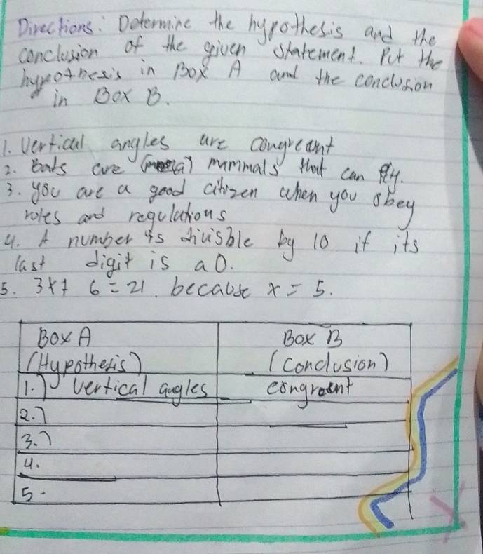 Directions : Determine the hypothesis and the 
conclusion of the given satement. Put the 
hyo netis in 1Ox A and the conclusion 
in Dax B. 
1. Vertical angles are congretnt 
2. bats are mummals that can Rly. 
3. you are a good cilizen when you obey 
roles and regulaious 
4. A number is divisble by 10 if its 
last digit is a0. 
5. 3x+6=21 becabse x=5. 
Box A Box B 
(Hypothers? (conclusion) 
1. vertical augles eongraent 
2. 7
3. 7 
_ 
4. 
5.