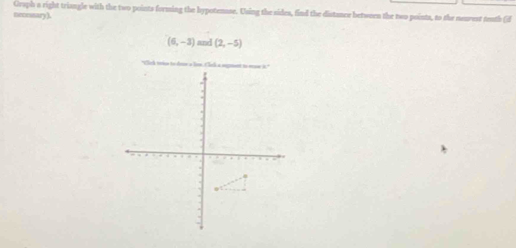 Graph a right triangle with the two points forming the hypotenase. Using the sides, find the distance between the two points, to the neurest tenth (if 
necessary).
(6,-3) and (2,-5)
*Cick vse to dne a lim Cll