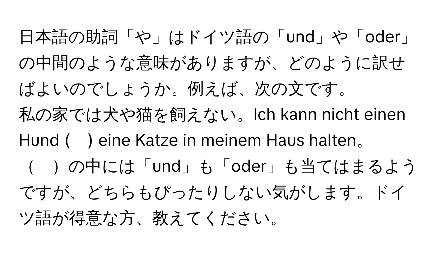 日本語の助詞「や」はドイツ語の「und」や「oder」の中間のような意味がありますが、どのように訳せばよいのでしょうか。例えば、次の文です。  
私の家では犬や猫を飼えない。Ich kann nicht einen Hund (　) eine Katze in meinem Haus halten。  
　の中には「und」も「oder」も当てはまるようですが、どちらもぴったりしない気がします。ドイツ語が得意な方、教えてください。