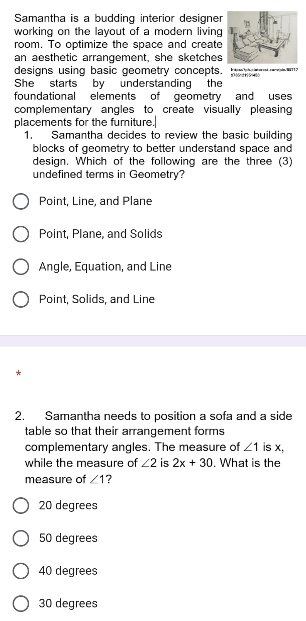 Samantha is a budding interior designer
working on the layout of a modern living
room. To optimize the space and create
an aesthetic arrangement, she sketches
designs using basic geometry concepts. https://ph.pinterest.com/pin/55717
9785121951453
She starts by understanding the
foundational elements of geometry and uses
complementary angles to create visually pleasing
placements for the furniture.
1. Samantha decides to review the basic building
blocks of geometry to better understand space and
design. Which of the following are the three (3)
undefined terms in Geometry?
Point, Line, and Plane
Point, Plane, and Solids
Angle, Equation, and Line
Point, Solids, and Line
*
2. Samantha needs to position a sofa and a side
table so that their arrangement forms
complementary angles. The measure of ∠ 1 is x,
while the measure of ∠ 2 is 2x+30. What is the
measure of ∠ 1 ?
20 degrees
50 degrees
40 degrees
30 degrees