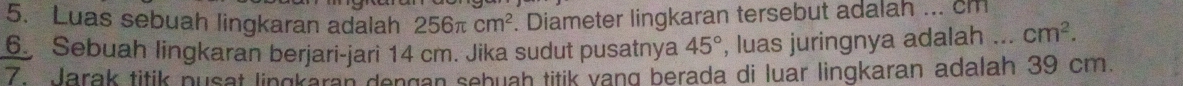 Luas sebuah lingkaran adalah 256π cm^2. Diameter lingkaran tersebut adalah ... cm
6. Sebuah lingkaran berjari-jari 14 cm. Jika sudut pusatnya 45° , luas juringnya adalah _ cm^2. 
7 Jarak titik pusat lingkaran dengan sebuah titik vang berada di luar lingkaran adalah 39 cm.