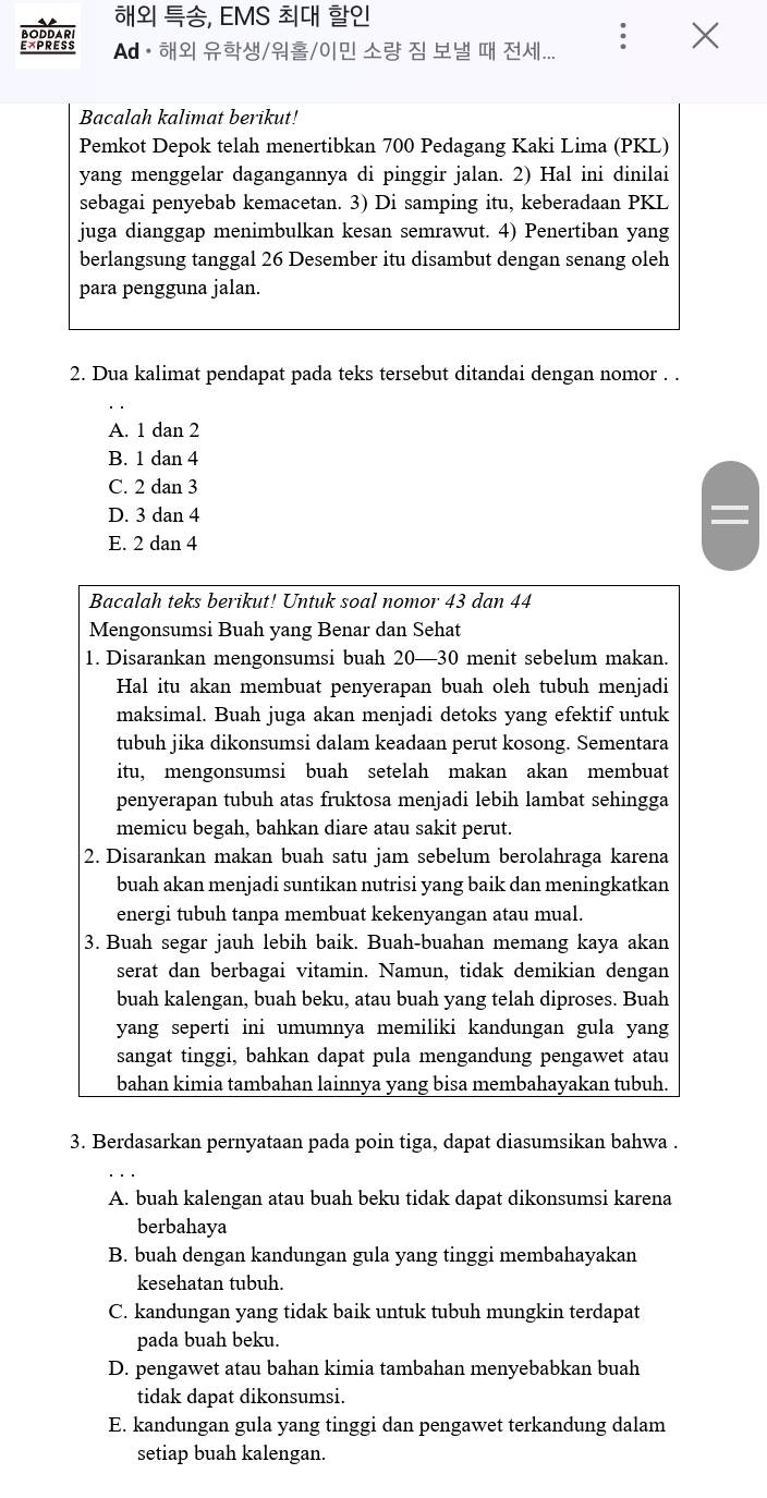 EMS  
Ad·  //0|     ...
Bacalah kalimat berikut!
Pemkot Depok telah menertibkan 700 Pedagang Kaki Lima (PKL)
yang menggelar dagangannya di pinggir jalan. 2) Hal ini dinilai
sebagai penyebab kemacetan. 3) Di samping itu, keberadaan PKL
juga dianggap menimbulkan kesan semrawut. 4) Penertiban yang
berlangsung tanggal 26 Desember itu disambut dengan senang oleh
para pengguna jalan.
2. Dua kalimat pendapat pada teks tersebut ditandai dengan nomor . .
A. 1 dan 2
B. 1 dan 4
C. 2 dan 3
D. 3 dan 4
E. 2 dan 4
Bacalah teks berikut! Untuk soal nomor 43 dan 44
Mengonsumsi Buah yang Benar dan Sehat
1. Disarankan mengonsumsi buah 20—30 menit sebelum makan.
Hal itu akan membuat penyerapan buah oleh tubuh menjadi
maksimal. Buah juga akan menjadi detoks yang efektif untuk
tubuh jika dikonsumsi dalam keadaan perut kosong. Sementara
itu, mengonsumsi buah setelah makan akan membuat
penyerapan tubuh atas fruktosa menjadi lebih lambat sehingga
memicu begah, bahkan diare atau sakit perut.
2. Disarankan makan buah satu jam sebelum berolahraga karena
buah akan menjadi suntikan nutrisi yang baik dan meningkatkan
energi tubuh tanpa membuat kekenyangan atau mual.
3. Buah segar jauh lebih baik. Buah-buahan memang kaya akan
serat dan berbagai vitamin. Namun, tidak demikian dengan
buah kalengan, buah beku, atau buah yang telah diproses. Buah
yang seperti ini umumnya memiliki kandungan gula yang
sangat tinggi, bahkan dapat pula mengandung pengawet atau
bahan kimia tambahan lainnya yang bisa membahayakan tubuh.
3. Berdasarkan pernyataan pada poin tiga, dapat diasumsikan bahwa .
A. buah kalengan atau buah beku tidak dapat dikonsumsi karena
berbahaya
B. buah dengan kandungan gula yang tinggi membahayakan
kesehatan tubuh.
C. kandungan yang tidak baik untuk tubuh mungkin terdapat
pada buah beku.
D. pengawet atau bahan kimia tambahan menyebabkan buah
tidak dapat dikonsumsi.
E. kandungan gula yang tinggi dan pengawet terkandung dalam
setiap buah kalengan.