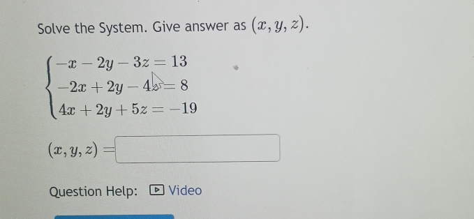 Solve the System. Give answer as (x,y,z).
beginarrayl -x-2y-3z=13 -2x+2y-4z=8 4x+2y+5z=-19endarray.
(x,y,z)=
()^,() 
Question Help: D Video