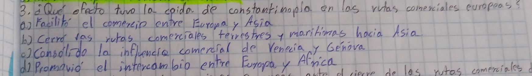 Que ofecto twwo 1a spida de constanfinopla on las wtas comexciales europoos?
a) Facilito el comereio entre Euronay Asia
6) Cerro yas wurds comerciales terrestres y maritimas hacio Asia.
()consollido 1a influencie comercfal de veneciacy Genova
d Promavid el intercambib entre Europay Africa
tte ef cierve de les rutos comerciales