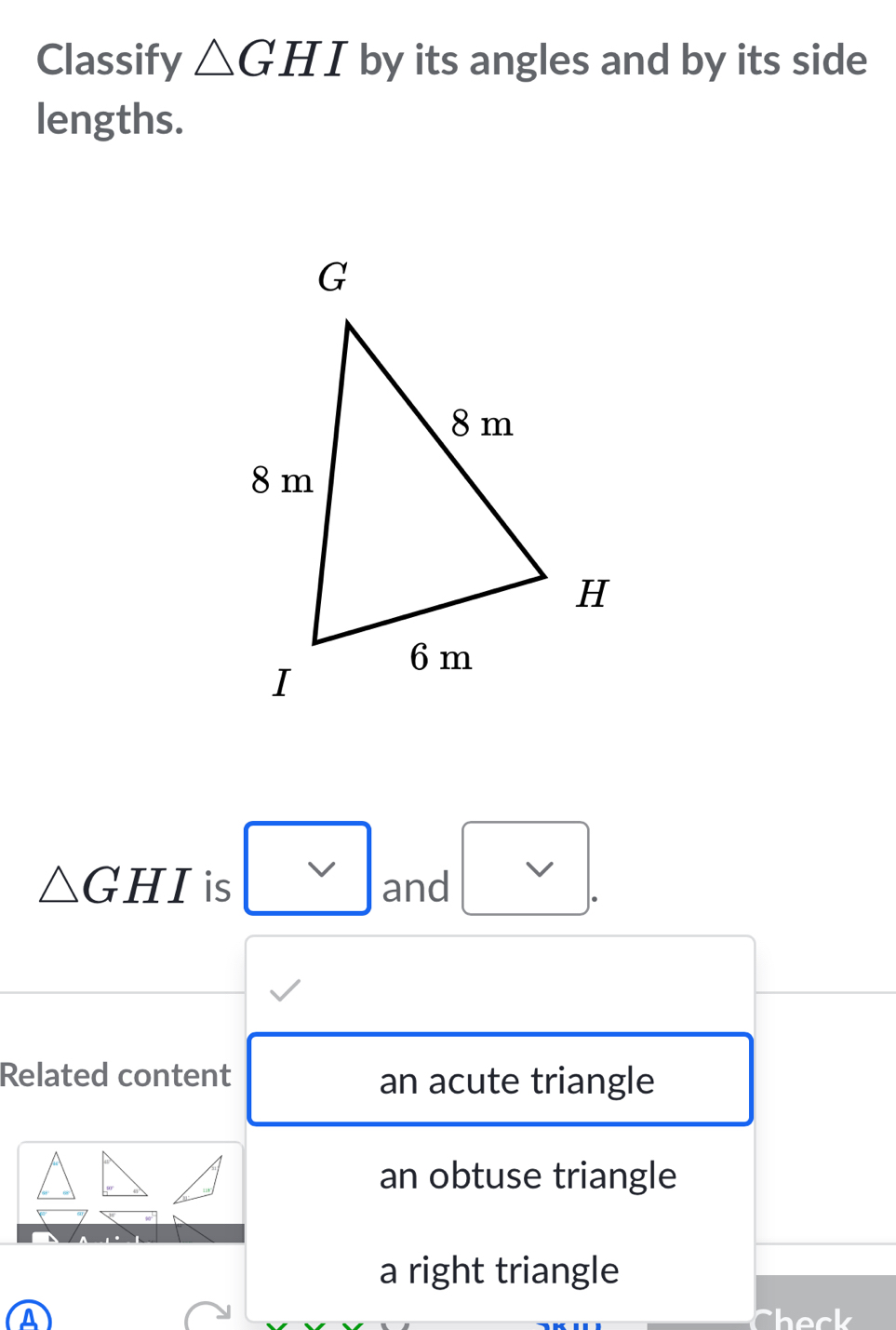 Classify △ GHI by its angles and by its side
lengths.
△ GHI is and
Related content an acute triangle
an obtuse triangle
a right triangle
A