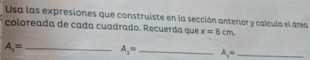 Usa las expresiones que construiste en la sección anterior y calcula el área 
coloreada de cada cuadrado. Recuerda que x=8cm. 
_ A_1=
_ A_2=
A_3= _