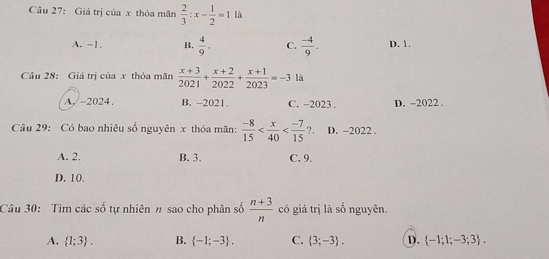 Giá trị của x thỏa mãn  2/3 :x- 1/2 =1 là
A. -1. B.  4/9 .  (-4)/9 . D. 1.
C.
Câu 28: Giá trị của x thỏa mãn  (x+3)/2021 + (x+2)/2022 + (x+1)/2023 =-3 là
A. -2024. B. -2021. C. −2023. D. -2022.
Câu 29: Có bao nhiêu số nguyên x thóa mãn:  (-8)/15  . D. -2022.
A. 2. B. 3. C. 9.
D. 10.
Câu 30: Tìm các số tự nhiên n sao cho phân số  (n+3)/n  có giá trị là số nguyên.
A.  1;3. B.  -1;-3. C.  3;-3. D.  -1;1;-3;3.