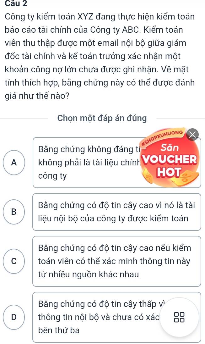 Công ty kiểm toán XYZ đang thực hiện kiểm toán
báo cáo tài chính của Công ty ABC. Kiểm toán
viên thu thập được một email nội bộ giữa giám
đốc tài chính và kế toán trưởng xác nhận một
khoản công nợ lớn chưa được ghi nhận. Về mặt
tính thích hợp, bằng chứng này có thể được đánh
giá như thế nào?
Chọn một đáp án đúng
#SHOPXUHUONG
Bằng chứng không đáng ti Săn
A không phải là tài liệu chính VoUCHER
công ty
HOT
B Bằng chứng có độ tin cậy cao vì nó là tài
liệu nội bộ của công ty được kiểm toán
Bằng chứng có độ tin cậy cao nếu kiểm
C toán viên có thể xác minh thông tin này
từ nhiều nguồn khác nhau
Bằng chứng có độ tin cậy thấp vì
D thông tin nội bộ và chưa có xác
bên thứ ba