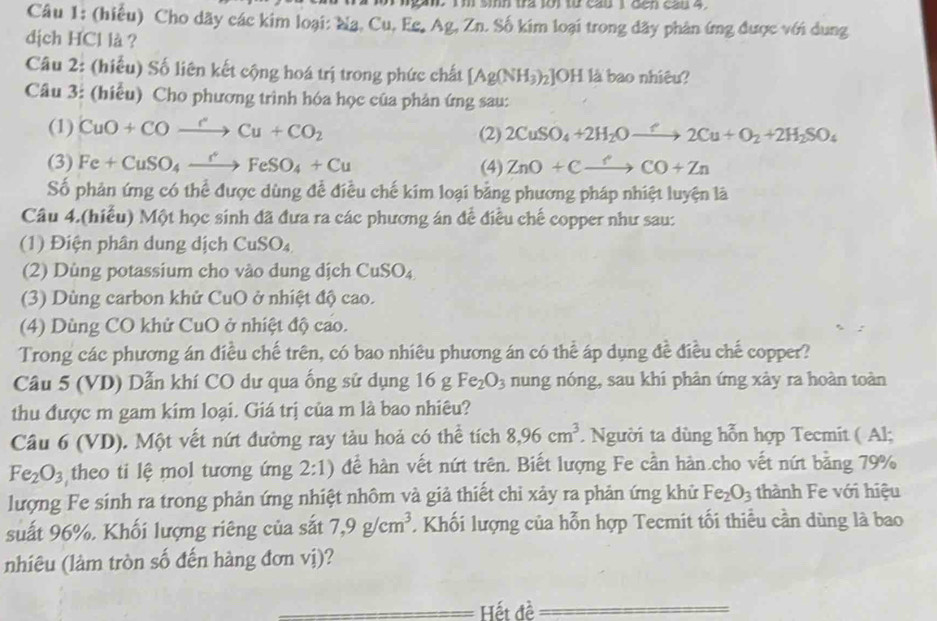 sih tra lới từ cau I đến cau 4 
Câu 1: (hiểu) Cho dãy các kim loại: Nạ, Cu, Eg, Ag, Zn. Số kim loại trong dãy phân ứng được với dung
dịch HCl là ?
Câu 2: (hiếu) Số liên kết cộng hoá trị trong phức chất [Ag(NH_3)_2] ]OH là bao nhiêu?
Câu 3: (hiểu) Cho phương trình hóa học của phản ứng sau:
(1) CuO+COxrightarrow rCu+CO_2 2CuSO_4+2H_2Oto 2C2Cu+O_2+2H_2SO_4
(2)
(3) Fe+CuSO_4xrightarrow CFeSO_4+Cu (4) ZnO+Cxrightarrow CO+Zn
Số phản ứng có thể được dùng đề điều chế kim loại bằng phương pháp nhiệt luyện là
Câu 4.(hiều) Một học sinh đã đưa ra các phương án đề điều chế copper như sau:
(1) Điện phân dung dịch CuSO_4
(2) Dùng potassium cho vào dung dịch CuSO_4
(3) Dùng carbon khử CuO ở nhiệt độ cao.
(4) Dùng CO khử CuO ở nhiệt độ cao.
Trong các phương án điều chế trên, có bao nhiêu phương án có thể áp dụng đề điều chế copper?
Câu 5 (VD) Dẫn khí CO dư qua ống sử dụng 16 g Fe_2O_3 nung nóng, sau khi phản ứng xảy ra hoàn toàn
thu được m gam kim loại. Giá trị của m là bao nhiêu?
Cầu 6 (VD). Một vết nứt đường ray tàu hoả có thể tích 8,96cm^3. Người ta dùng hỗn hợp Tecmit ( Al;
Fe_2O_3 theo ti lệ mol tương ứng 2:1) để hàn vết nứt trên. Biết lượng Fe cần hàn.cho vết nứt bằng 79%
lượng Fe sinh ra trong phản ứng nhiệt nhôm và giả thiết chi xảy ra phản ứng khử Fe_2O_3 thành Fe với hiệu
suất 96%, Khối lượng riêng của sắt 7,9g/cm^3 Khối lượng của hỗn hợp Tecmit tối thiểu cần dùng là bao
nhiêu (làm tròn số đến hàng đơn vị)?
_Hết đề
_