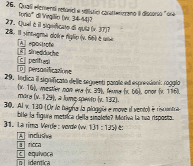 Quali elementi retorici e stilistici caratterizzano il discorso "ora
torio" di Virgilio (w. 34-44)?
27. Qual è il significato di quia (v.37) 2
28. Il sintagma dolce figlio (v. 66) è una:
A apostrofe
B sineddoche
perifrasi
D personificazione
29. Indica il significato delle seguenti parole ed espressioni: roggio
(v. 16), mestier non era (v. 39), ferma (v.66) , onor ( v.11 16),
mora (v. 129), a lume spento (v. 132 L
30. Al v. 130 (Or le bagna la pioggia e move il vento) è riscontra-
bile la figura metrica della sinalefe? Motiva la tua risposta.
31. La rima Verde : verde (v. 131:135) è
A inclusiva
B ricca
C equivoca
D identica