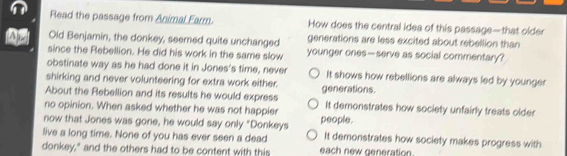 Read the passage from Animal Farm. How does the central idea of this passage—that older
Old Benjamin, the donkey, seemed quite unchanged generations are less excited about rebellion than
since the Rebellion. He did his work in the same slow younger ones—serve as social commentary?
obstinate way as he had done it in Jones's time, never It shows how rebellions are always led by younger
shirking and never volunteering for extra work either.
About the Rebellion and its results he would express generations.
no opinion. When asked whether he was not happier It demonstrates how society unfairly treats older
now that Jones was gone, he would say only "Donkeys people.
live a long time. None of you has ever seen a dead It demonstrates how society makes progress with
donkey," and the others had to be content with this each new generation.