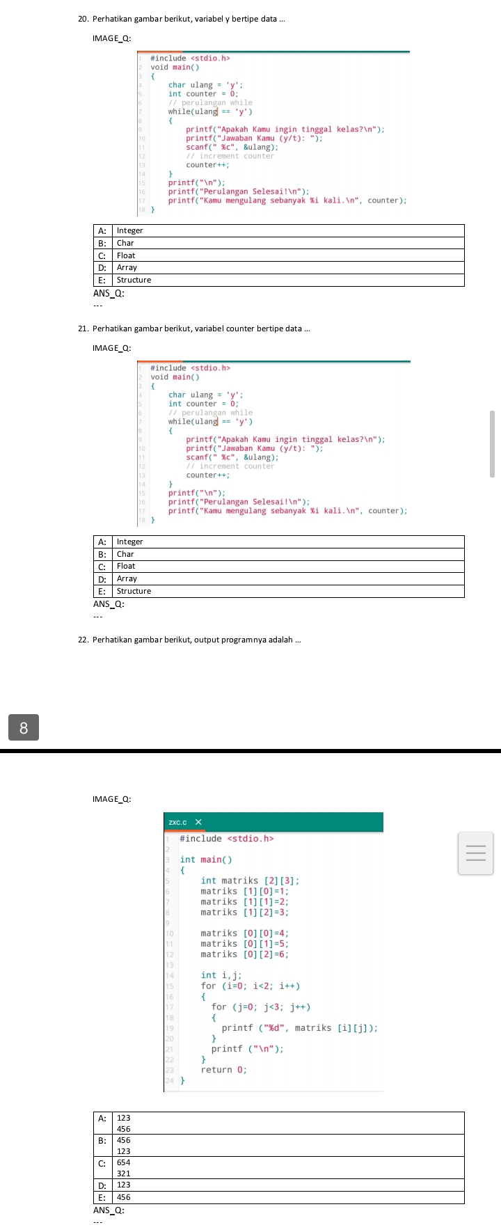 Perhatikan gambar berikut, variabel y bertipe data .. 
IMAGE_Q: 
#include
beginarrayr ulang='y' counter=0;endarray
erulanganwhile 
printf("Jawaban Kamu (y/t): ") 
counter++ 
printf(" 
printf("Perulangan Selesai!n"); 
A: Integer 
B: Char 
C: Float 
D: Array 
E: Structure 
ANS_Q: 
IMAGE_Q: 
void main()
harulang='y'; 
perulanganwhile
ile(ulangl=='y')
printf("Apakah Kamu ingin tinggal kelasʔn") 
print f(mln 'prime endpmatrix ; 
printf("Perulangan Selesai!n"); 
printf("Kamu mengulang sebanyak %i kali.n", counter); 
22. Perhatikan gambar berikut, output programnya adalah ... 
8 
IMAGE_Q: 
zxc.c X 
#include
int main() 
int matriks [2][3]; 
matr iks[1][2]=3;
matriks[0][0]=4;
matriks[0][1]=5; 
matriks [0][2]=6; 
nti, j; 
for (j=0;j<3;j++)
printf (''% d'' , matriks [i][j]); 
printf ("n"); 
return 0;