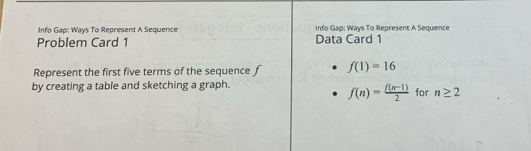 Info Gap: Ways To Represent A Sequence Info Gap: Ways To Represent A Sequence 
Problem Card 1 Data Card 1 
Represent the first five terms of the sequence f f(1)=16
by creating a table and sketching a graph. for n≥ 2
f(n)= (f(n-1))/2 