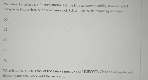 You want to make a confidence interval for the true average humidity at noon on UF
campus in September. A random sample of 5 days reveals the following numbers:
55
62
63
63
76
What is the standard error of the sample mean, x -bar? IMPORTANT: Keep all significant
digits in your calculator until the very end.