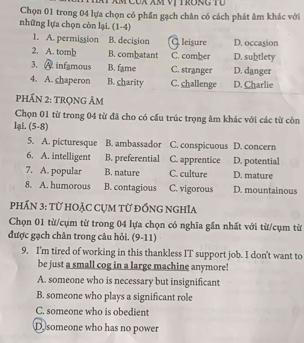 Am Của Am Vị TRONG TU
Chọn 01 trong 04 lựa chọn có phần gạch chân có cách phát âm khác với
những lựa chọn còn lại. (1-4)
1. A. permission B. decision O leisure D. occasion
2. A. tomb B. combatant C. comber D. subtlety
3. A. infamous B. fame C. stranger D. danger
4. A. chaperon B. charity C. challenge D. Charlie
PHẨN 2: TRQNG ÂM
Chọn 01 từ trong 04 từ đã cho có cấu trúc trọng âm khác với các từ còn
lại. (5-8)
5. A. picturesque B. ambassador C. conspicuous D. concern
6. A. intelligent B. preferential C. apprentice D. potential
7. A. popular B. nature C. culture D. mature
8. A. humorous B. contagious C. vigorous D. mountainous
PHẨN 3: Từ HOặC CỤM TỪ ĐỒNG NGHĩA
Chọn 01 từ/cụm từ trong 04 lựa chọn có nghĩa gần nhất với từ/cụm từ
được gạch chân trong câu hỏi. (9-11)
9. I’m tired of working in this thankless IT support job. I don’t want to
be just a small cog in a large machine anymore!
A. someone who is necessary but insignificant
B. someone who plays a significant role
C. someone who is obedient
D. someone who has no power