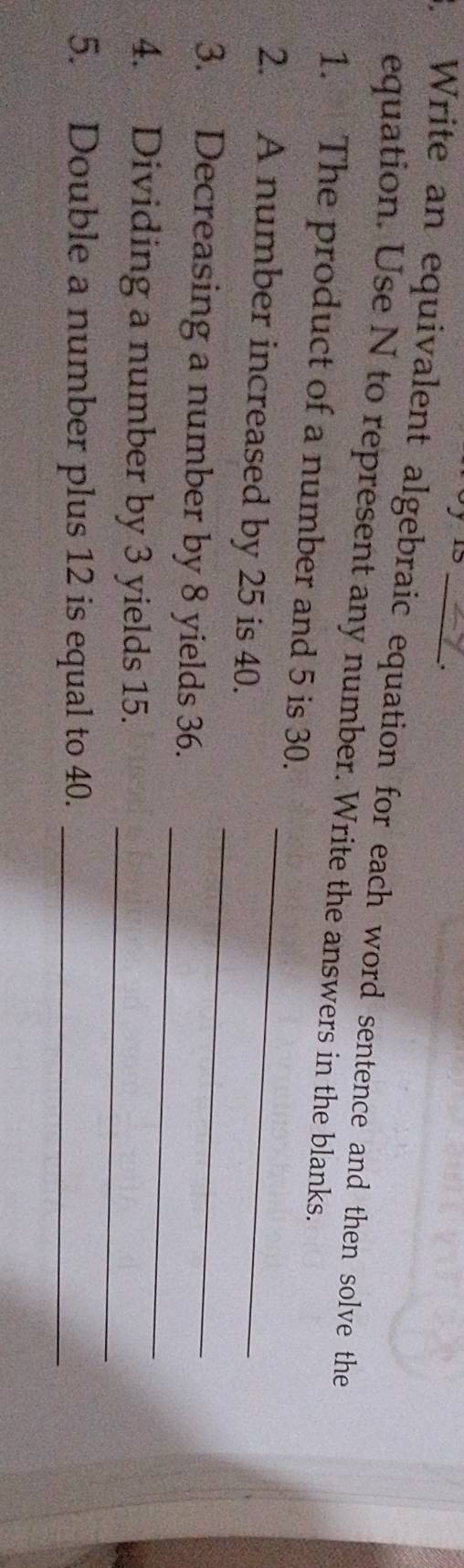 1 
. Write an equivalent algebraic equation for each word sentence and then solve the 
equation. Use N to represent any number. Write the answers in the blanks. 
1. The product of a number and 5 is 30. 
2. A number increased by 25 is 40._ 
3. Decreasing a number by 8 yields 36. 
_ 
_ 
4. Dividing a number by 3 yields 15. 
_ 
5. Double a number plus 12 is equal to 40._