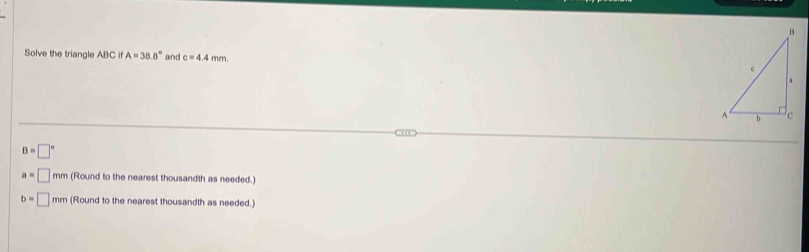 Solve the triangle ABC if A=38.8° and c=4.4mm
B=□°
a=□ 6 m (Round to the nearest thousandth as needed.)
b=□ mn n (Round to the nearest thousandth as needed.)