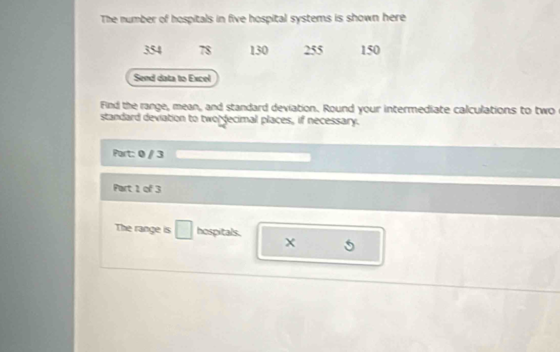 The number of hospitals in five hospital systems is shown here
354 78 130 255 150
Send data to Excel 
Find the range, mean, and standard deviation. Round your intermediate calculations to two 
standard deviation to two decimal places, if necessary. 
Port: 0 / 3 
Part 1 of 3 
The range is □ hospitals.
x