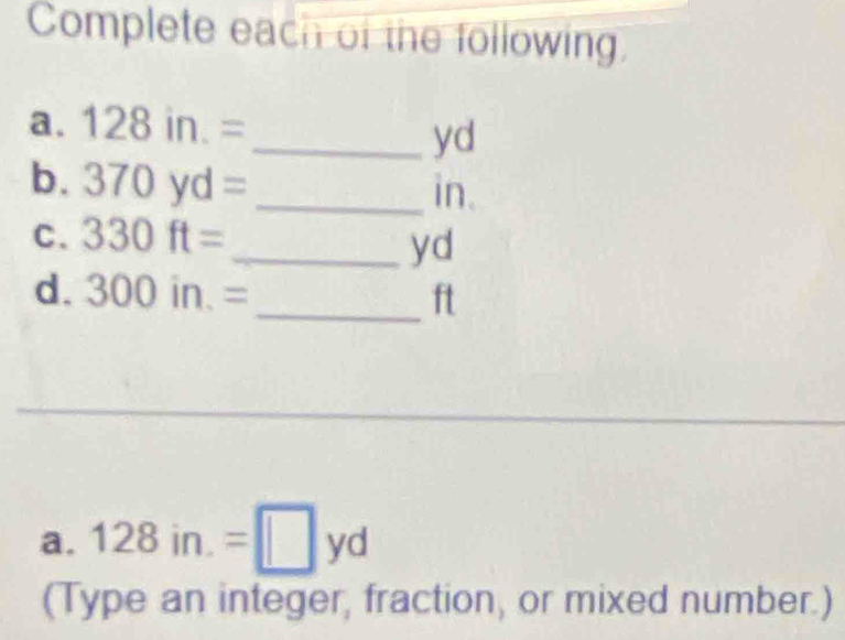 Complete each of the following. 
a. 128in.=
_ yd
b. 370yd= _ in. 
C. 330ft=
_ yd
d. 300in.= _ ft
_ 
a. 128in.=□ yd
(Type an integer, fraction, or mixed number.)