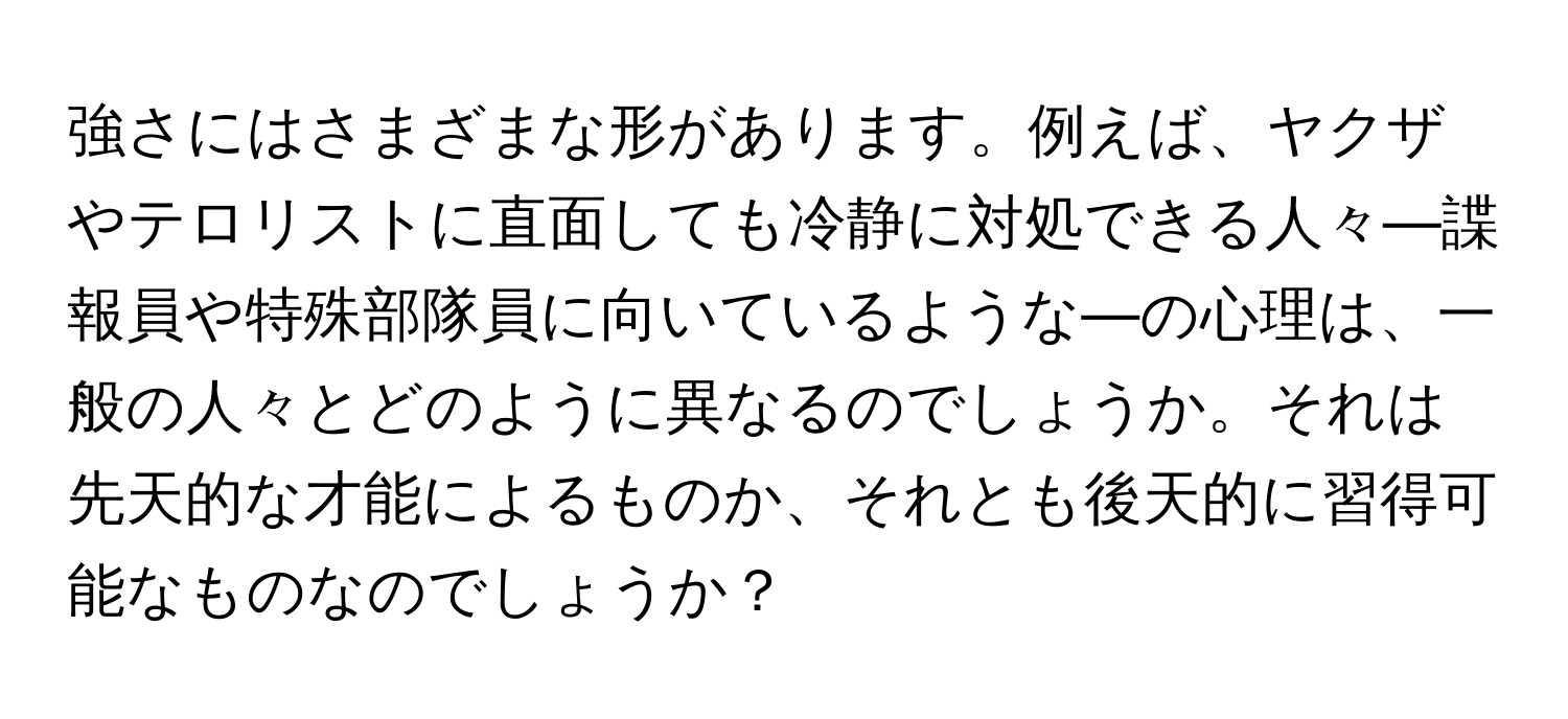 強さにはさまざまな形があります。例えば、ヤクザやテロリストに直面しても冷静に対処できる人々—諜報員や特殊部隊員に向いているような—の心理は、一般の人々とどのように異なるのでしょうか。それは先天的な才能によるものか、それとも後天的に習得可能なものなのでしょうか？