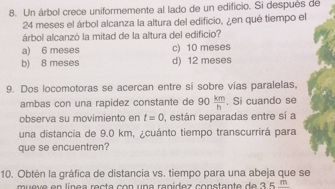 Un árbol crece uniformemente al lado de un edificio. Si después de
24 meses el árbol alcanza la altura del edificio, ¿en qué tiempo el
árbol alcanzó la mitad de la altura del edificio?
a) 6 meses c) 10 meses
b) 8 meses d) 12 meses
9. Dos locomotoras se acercan entre sí sobre vías paralelas,
ambas con una rapidez constante de 90 km/h . Si cuando se
observa su movimiento en t=0 , están separadas entre sí a
una distancia de 9.0 km, ¿cuánto tiempo transcurrirá para
que se encuentren?
10. Obtén la gráfica de distancia vs. tiempo para una abeja que se
mueve en línea recta con una rapidez constante de 3.5 m