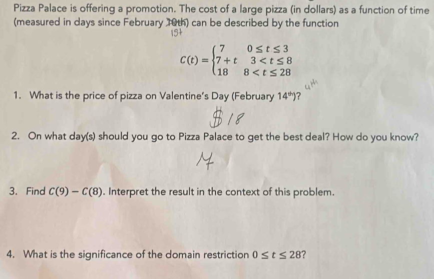 Pizza Palace is offering a promotion. The cost of a large pizza (in dollars) as a function of time 
(measured in days since February 10th) can be described by the function
C(t)=beginarrayl 70≤ t≤ 3 7+t3
1. What is the price of pizza on Valentine’s Day (February 14^(th)) ? 
2. On what day (s) should you go to Pizza Palace to get the best deal? How do you know? 
3. Find C(9)-C(8). Interpret the result in the context of this problem. 
4. What is the significance of the domain restriction 0≤ t≤ 28 ?