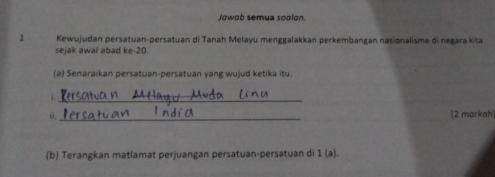 Jawab semua soalan. 
1 Kewujudan persatuan-persatuan di Tanah Melayu menggalakkan perkembangan nasionalisme di negara kita 
sejak awal abad ke -20. 
(a) Senaraikan persatuan-persatuan yang wujud ketika itu. 
i._ 
ⅱ._ [2 markah] 
(b) Terangkan matlamat perjuangan persatuan-persatuan di 1 (a).