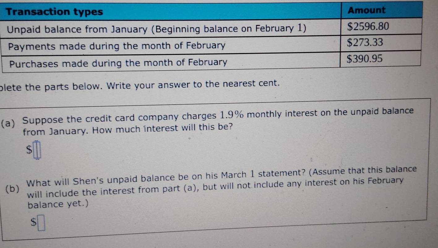 plete the parts below. Write your answer to the nearest cent. 
(a) Suppose the credit card company charges 1.9% monthly interest on the unpaid balance 
from January. How much interest will this be?
$
(b) What will Shen's unpaid balance be on his March 1 statement? (Assume that this balance 
will include the interest from part (a), but will not include any interest on his February 
balance yet.)
$