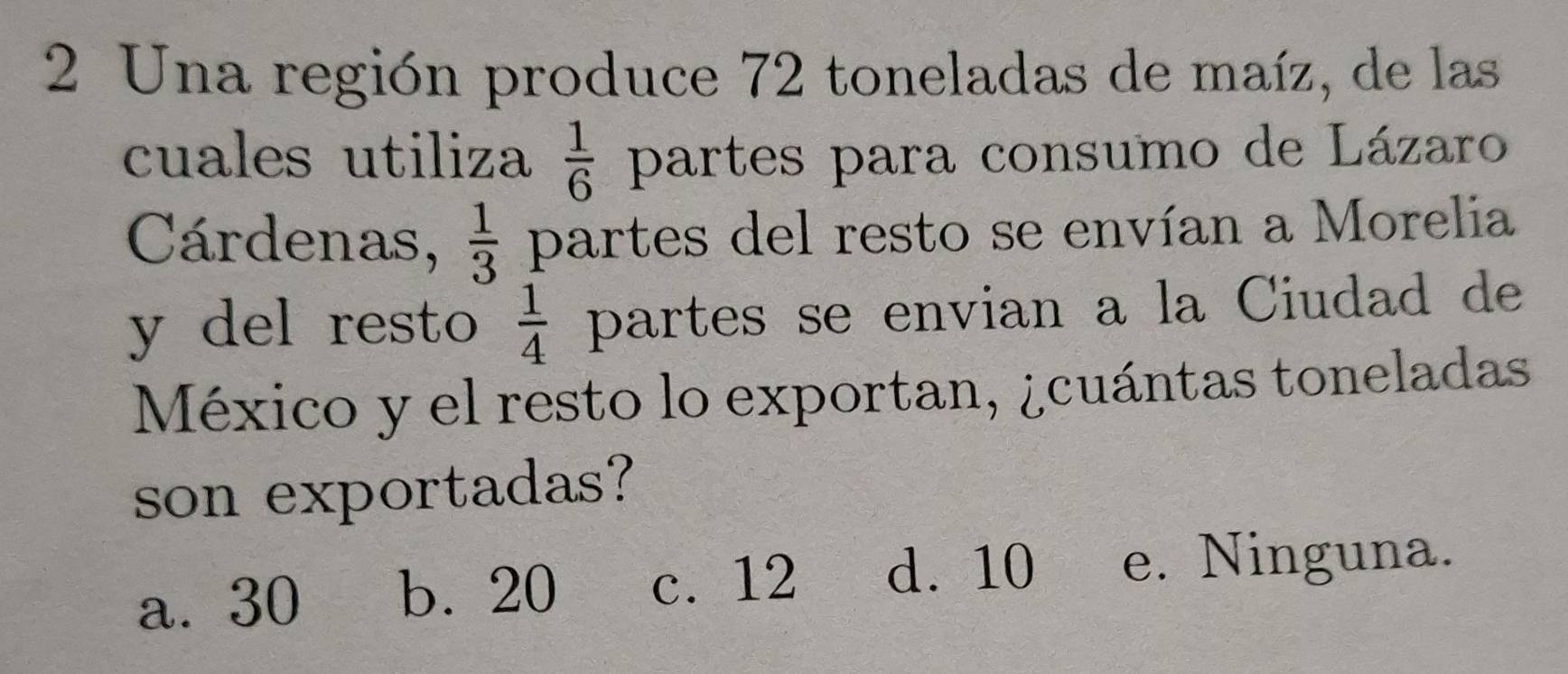 Una región produce 72 toneladas de maíz, de las
cuales utiliza  1/6  partes para consumo de Lázaro
Cárdenas,  1/3  partes del resto se envían a Morelia
y del resto  1/4  partes se envian a la Ciudad de
México y el resto lo exportan, ¿cuántas toneladas
son exportadas?
a. 30 b. 20 c. 12 d. 10 e. Ninguna.