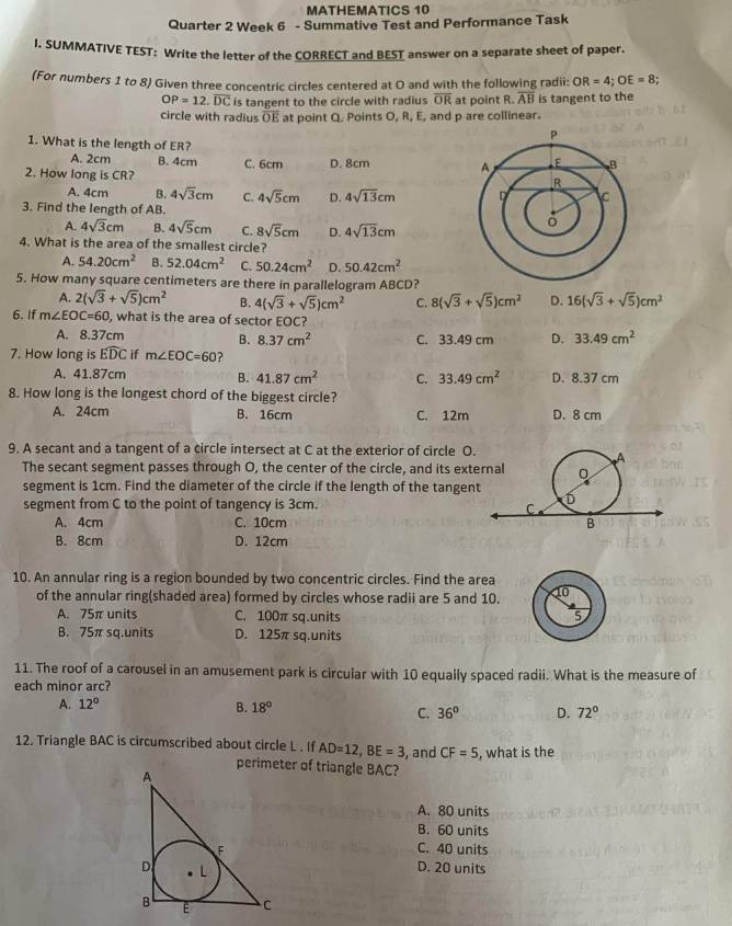 MATHEMATICS 10
Quarter 2 Week 6 - Summative Test and Performance Task
I. SUMMATIVE TEST: Write the letter of the CORRECT and BEST answer on a separate sheet of paper.
(For numbers 1 to 8) Given three concentric circles centered at O and with the following radii: OR=4;OE=8
OP=12.overline DC is tangent to the circle with radius overline OR at point R. overline AB is tangent to the
circle with radius OE at point Q. Points O, R, E, and p are collinear.
1. What is the length of ER?
A. 2cm B. 4cm C. 6cm
2. How long is CR? D. 8cm
A. 4cm B. 4sqrt(3)cm C. 4sqrt(5)cm D. 4sqrt(13)cm
3. Find the length of AB.
A. 4sqrt(3)cm B. 4sqrt(5)cm C. 8sqrt(5)cm D. 4sqrt(13)cm
4. What is the area of the smallest circle?
A. 54.20cm^2 B. 52.04cm^2 C. 50.24cm^2 D. 50.42cm^2
5. How many square centimeters are there in parallelogram ABCD?
A. 2(sqrt(3)+sqrt(5))cm^2 B. 4(sqrt(3)+sqrt(5))cm^2 C. 8(sqrt(3)+sqrt(5))cm^2 D. 16(sqrt(3)+sqrt(5))cm^2
6. If m∠ EOC=60 , what is the area of sector EOC?
A. 8.37cm B. 8.37cm^2 C. 33.49 cm D. 33.49cm^2
7. How long is widehat EDC if m∠ EOC=60 ?
A. 41.87cm B. 41.87cm^2 C. 33.49cm^2 D. 8.37 cm
8. How long is the longest chord of the biggest circle?
A. 24cm B. 16cm C. 12m D. 8 cm
9. A secant and a tangent of a circle intersect at C at the exterior of circle O.
The secant segment passes through O, the center of the circle, and its ext
segment is 1cm. Find the diameter of the circle if the length of the tangen
segment from C to the point of tangency is 3cm.
A. 4cm C. 10cm
B. 8cm D. 12cm
10. An annular ring is a region bounded by two concentric circles. Find the area
of the annular ring(shaded area) formed by circles whose radii are 5 and 10.
A. 75π units C. 100π sq.units 
B. 75π sq.units D. 125π sq.units
11. The roof of a carousel in an amusement park is circular with 10 equally spaced radii. What is the measure of
each minor arc?
A. 12° B. 18° 36° D. 72°
C.
12. Triangle BAC is circumscribed about circle L . If AD=12,BE=3 , and CF=5 , what is the
perimeter of triangle BAC?
A. 80 units
B. 60 units
C. 40 units
D. 20 units