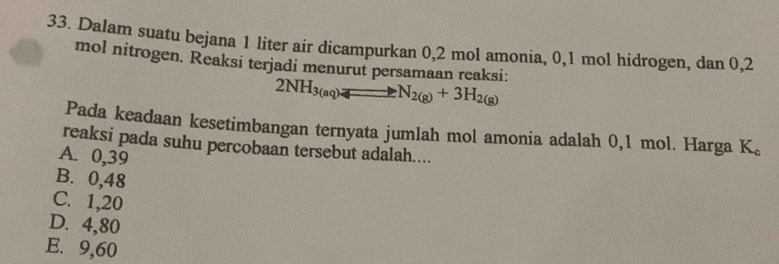 Dalam suatu bejana 1 liter air dicampurkan 0,2 mol amonia, 0, 1 mol hidrogen, dan 0,2
mol nitrogen. Reaksi terjadi menurut persamaan reaksi:
2NH_3(aq)to N_2(g)+3H_2(g)
Pada keadaan kesetimbangan ternyata jumlah mol amonia adalah 0,1 mol. Harga K 。
reaksi pada suhu percobaan tersebut adalah....
A. 0,39
B. 0,48
C. 1,20
D. 4,80
E. 9,60