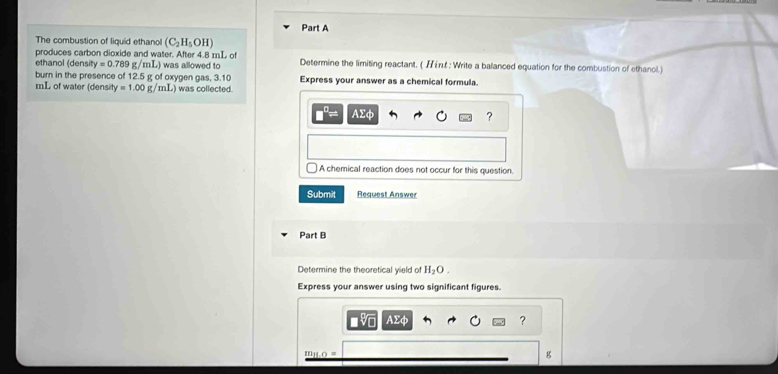 The combustion of liquid ethanol (C_2H_5OH)
produces carbon dioxide and water. After 4.8 mL of Determine the limiting reactant. ( : Write a balanced equation for the combustion of ethanol.) 
ethanol (density =0.789g/mL) was allowed to 
burn in the presence of 12.5 g of oxygen gas, 3.10
mL of water (densit y=1.00g/mL was collected. Express your answer as a chemical formula.
AΣφ ? 
A chemical reaction does not occur for this question. 
Submit Request Answer 
Part B 
Determine the theoretical yield of H_2O. 
Express your answer using two significant figures.
AΣφ
?
m_11.0=
g