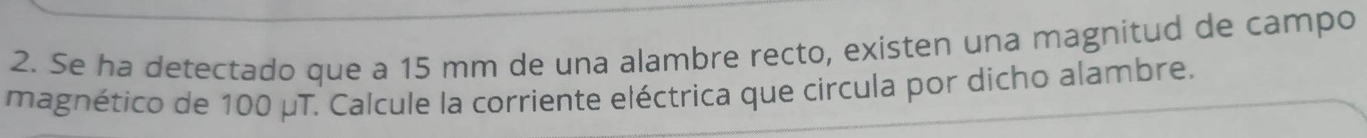 Se ha detectado que a 15 mm de una alambre recto, existen una magnitud de campo 
magnético de 100 μT. Calcule la corriente eléctrica que circula por dicho alambre.