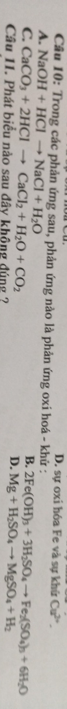D. sự oxi hóa Fe và sự khứ Cu^(2+). 
Câu 10: Trong các phản ứng sau, phản ứng nào là phản ứng oxi hoá - khử :
A. NaOH+HClto NaCl+H_2O B.
C. CaCO_3+2HClto CaCl_2+H_2O+CO_2 2Fe(OH)_3+3H_2SO_4to Fe_2(SO_4)_3+6H_2O
Câu 11. Phát biểu nào sau đây không đúng ?
D. Mg+H_2SO_4to MgSO_4+H_2