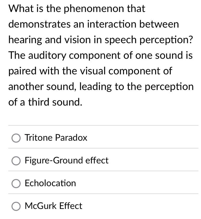 What is the phenomenon that
demonstrates an interaction between
hearing and vision in speech perception?
The auditory component of one sound is
paired with the visual component of
another sound, leading to the perception
of a third sound.
Tritone Paradox
Figure-Ground effect
Echolocation
McGurk Effect