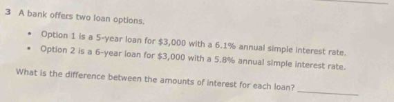 A bank offers two loan options. 
Option 1 is a 5-year loan for $3,000 with a 6.1% annual simple interest rate. 
Option 2 is a 6-year ioan for $3,000 with a 5.8% annual simple interest rate. 
_ 
What is the difference between the amounts of interest for each loan?