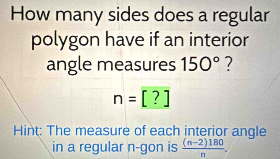 How many sides does a regular 
polygon have if an interior 
angle measures 150° ?
n=[?]
Hint: The measure of each interior angle 
in a regular n -gon is  ((n-2)180)/n .