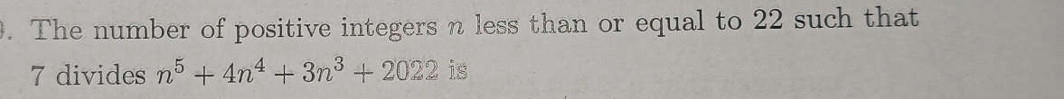 The number of positive integers n less than or equal to 22 such that
7 divides n^5+4n^4+3n^3+2022 is