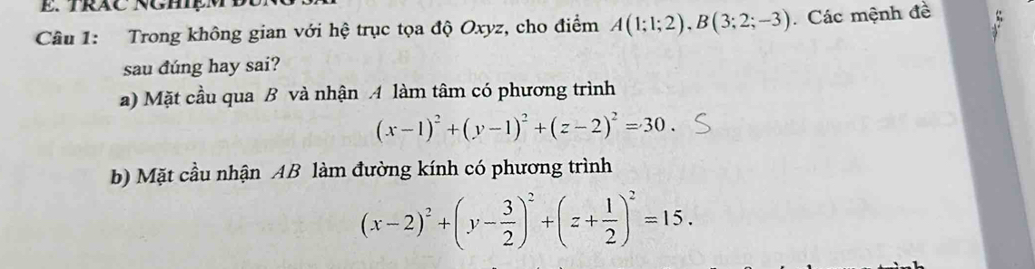 TRAC NGHIệMĐ
Câu 1: Trong không gian với hệ trục tọa độ Oxyz, cho điểm A(1;1;2), B(3;2;-3) Các mệnh đề
sau đúng hay sai?
a) Mặt cầu qua B và nhận A làm tâm có phương trình
(x-1)^2+(y-1)^2+(z-2)^2=30. 
b) Mặt cầu nhận AB làm đường kính có phương trình
(x-2)^2+(y- 3/2 )^2+(z+ 1/2 )^2=15.