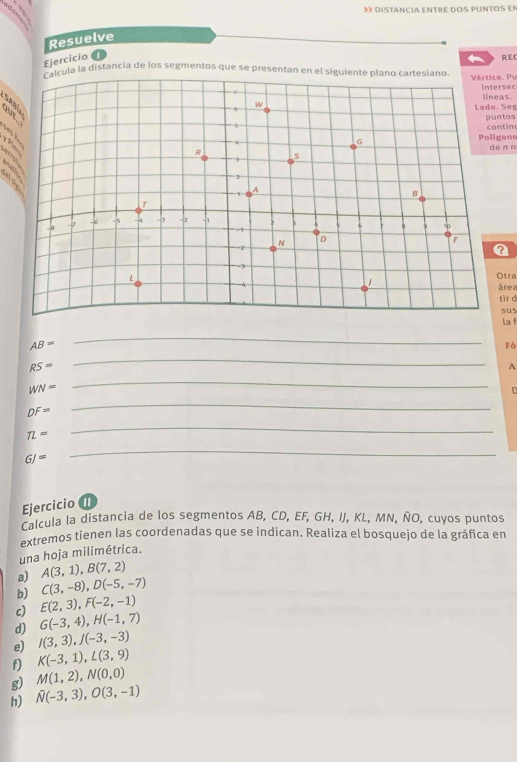 》》 DISTANCIA ENTRE DOS PUNTOS EN 
Resuelve 
Ejercicio a 
4 REC 
Calcula la distancia de los segmentos que se presentan en el siguiente plano cartesiano. 
Vértice. Pu 
intersec 
líneas. 
SABíA 
Lado. Seg 
puntos 
continu 
e 
Polígono 
de n n 
yPier arrol 
anali 
Otra 
área 
tir d 
sus 
la f
AB=
_
F6
RS=
_ 
A
WN=
_ 
D
DF=
_
TL=
_
GJ=
_ 
EjercicioI 
Calcula la distancia de los segmentos AB, CD, EF, GH, IJ, KL, MN, ÑO, cuyos puntos 
extremos tienen las coordenadas que se indican. Realiza el bosquejo de la gráfica en 
una hoja milimétrica. 
a) A(3,1), B(7,2)
b) C(3,-8), D(-5,-7)
c) E(2,3), F(-2,-1)
d) G(-3,4), H(-1,7)
e) I(3,3), J(-3,-3)
f) K(-3,1), L(3,9)
g) M(1,2), N(0,0)
h) overline N(-3,3), O(3,-1)