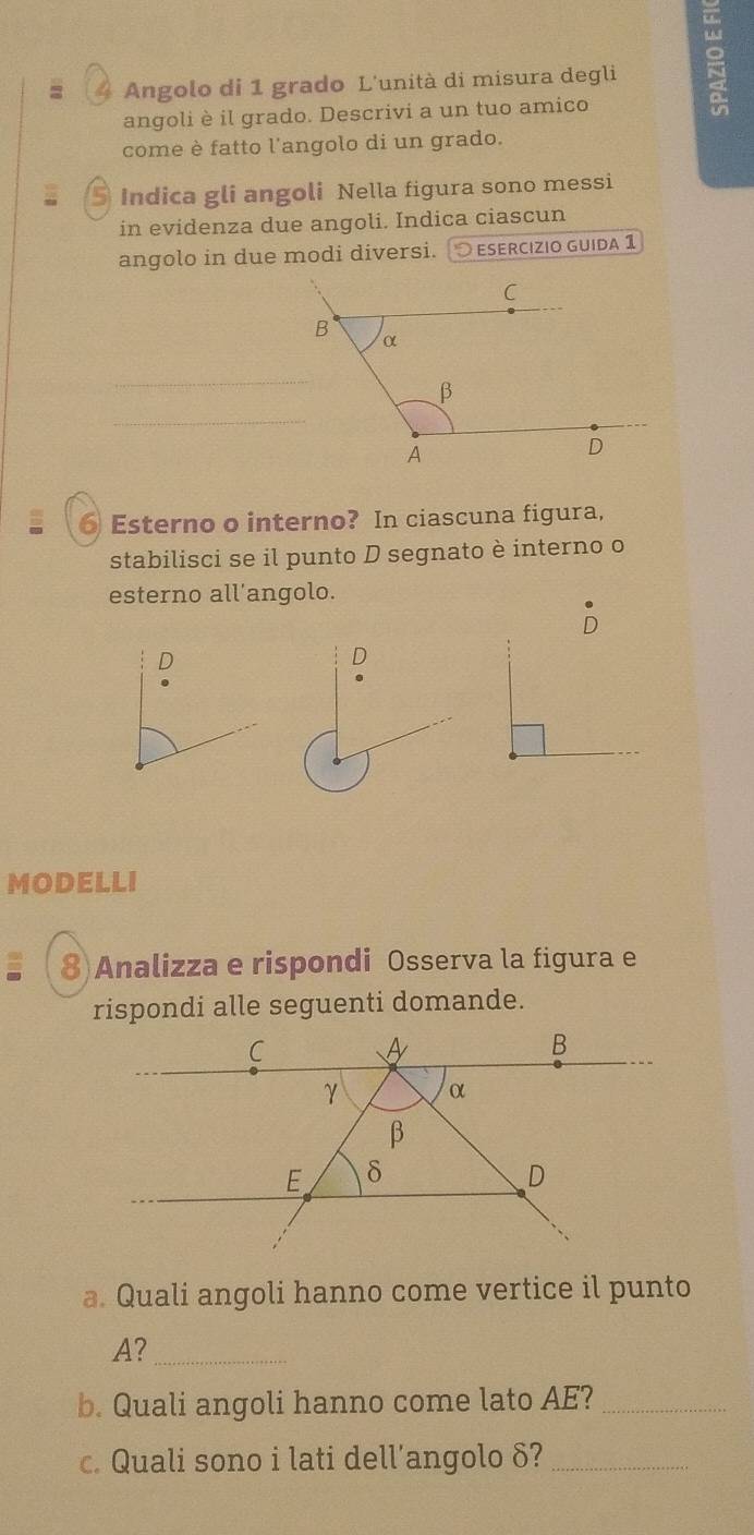 = * Angolo di 1 grado L'unità di misura degli 
angoli è il grado. Descrivi a un tuo amico 
come è fatto l'angolo di un grado. 
5 Indica gli angoli Nella figura sono messi 
in evidenza due angoli. Indica ciascun 
angolo in due modi diversi. ○ esercızio guida 1 
_ 
_ 
⑥ Esterno o interno? In ciascuna figura, 
stabilisci se il punto D segnato è interno o 
esterno all'angolo. 
D 
D 
MODELLI 
8)Analizza e rispondi Osserva la figura e 
rispondi alle seguenti domande. 
a. Quali angoli hanno come vertice il punto 
A?_ 
b. Quali angoli hanno come lato AE?_ 
c. Quali sono i lati dell’angolo δ?_