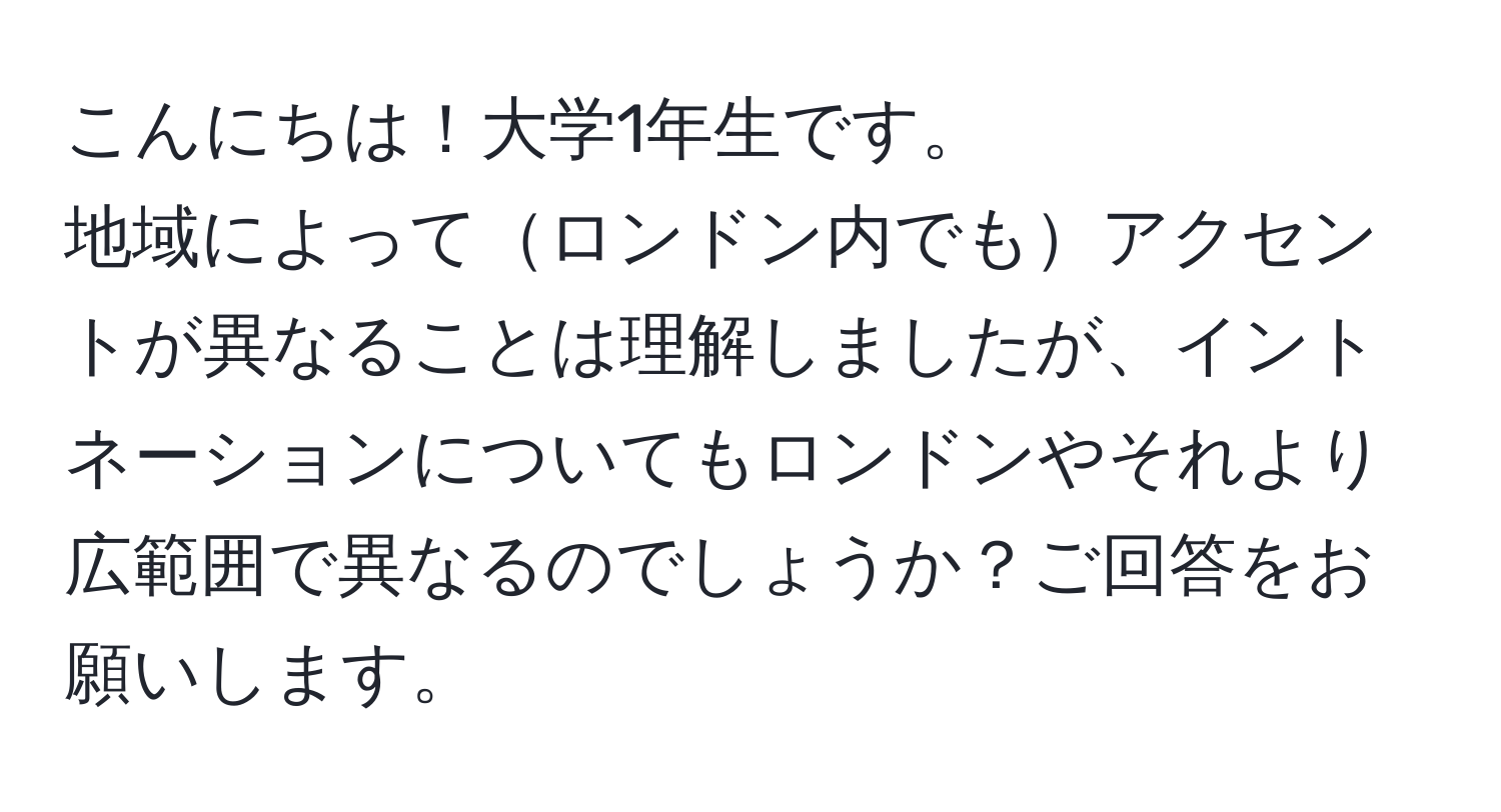 こんにちは！大学1年生です。
地域によってロンドン内でもアクセントが異なることは理解しましたが、イントネーションについてもロンドンやそれより広範囲で異なるのでしょうか？ご回答をお願いします。