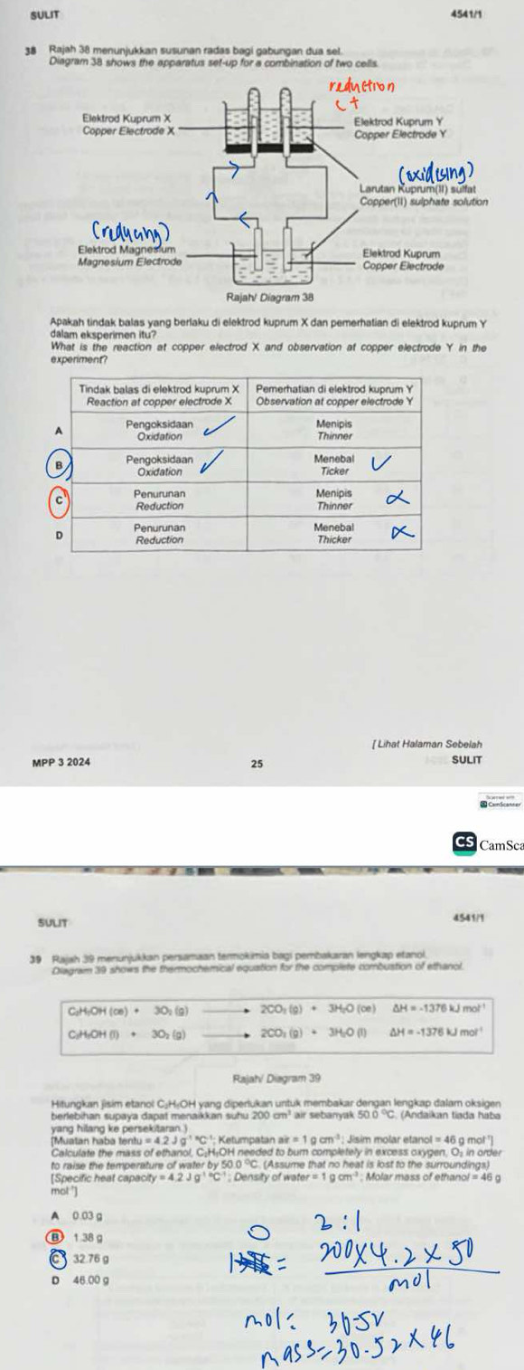 SULIT 4541/1
38 Rajah 38 menunjukkan susunan radas bagi gabungan dua sel.
Diagram 38 shows the apparatus sef-up for a combination of two cells
Apakah tindak balas yang berlaku di elektrod kuprum X dan pemerhatian di elektrod kuprum Y
dalam eksperimen itu?
What is the reaction at copper electrod X and observation at copper electrode Y in the
experiment?
[ Lihat Halaman Sebelah
MPP 3 2024 25 SULIT
CamSca
suLIt 4541/1
39 Rajah 39 menunjukkan persamaan termokimia bagi pembakaran lengkap etanol.
Diagram 39 shows the thermochemical equation for the complete combustion of ethanol
C_2H_5OH(ce)+3O_2(g) 2CO_3(g)+3H_2O(ce) H=-1376kJmol^(-1)
C_2H_5OH(l)+3O_2(g) 2CO_2(g)+3H_2O(l) △ H=-1376kJmol^(-1)
Rajahí Diagram 39
Hitungkan jisim etanol C¡HịOH yang diperlukan untuk membakar dengan lengkap dalam oksigen
berlebihan supaya dapat menaikkan suhu 200 cm³ air sebanyak 5 (Andaikan tiada haba
yang hilang ke persekitaran.)
[Muatan haba tentu Iu=4.2Jg^((-1)°C^-1):I Ketumpatan ak=1gcm^3 Jisim molar etano ol=46 i g mot ']
Calculate the mass of ethanol, C:H₁OH needed to bum completely in excess oxygen. O: in order
to raise the temperature of water by 50.0 °C. (Assume that no heat is lost to the surroundings)
[Specific heat capacity =4.2Jg^(1circ C) : Density of arer=1gcm^3 Molar mass of ethan of=46g
mol:']
A 0.03 a
B 1 38g
C 32.76 g
D 46 00 a