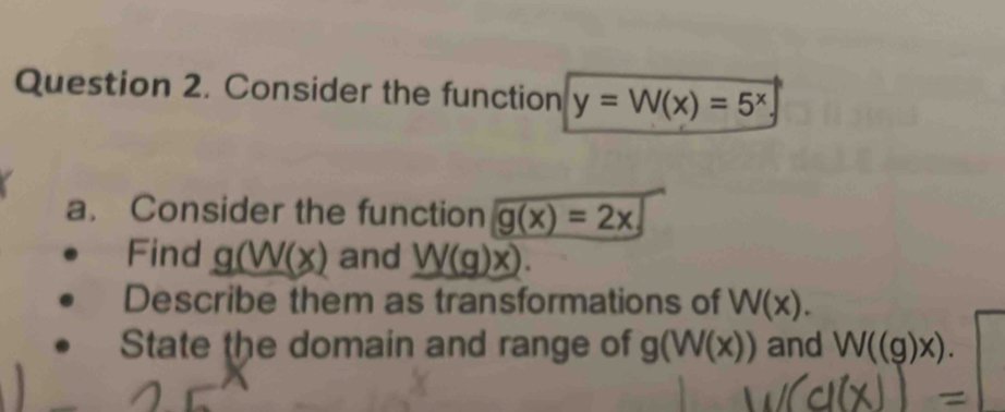 Consider the function y=W(x)=5^x
a. Consider the function g(x)=2x
Find g(W(x) and _ W(g)x). 
Describe them as transformations of W(x). 
State the domain and range of g(W(x)) and W((g)x).