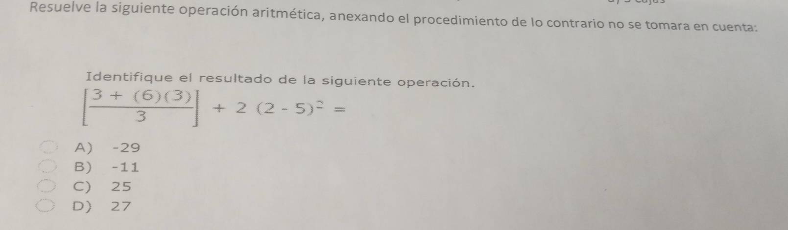 Resuelve la siguiente operación aritmética, anexando el procedimiento de lo contrario no se tomara en cuenta:
Identifique el resultado de la siguiente operación.
[ (3+(6)(3))/3 ]+2(2-5)^2=
A) -29
B) -11
C) 25
D 27