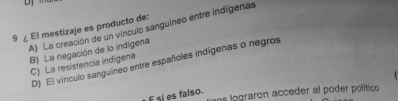 DJ
A) La creación de un vínculo sanguíneo entre indígenas
9 ¿ El mestizaje es producto de:
B) La negación de lo indígena
D) El vínculo sanguíneo entre españoles indígenas o negros
C) La resistencia indígena
i
7os lograron acceder al poder político
F sies falso.