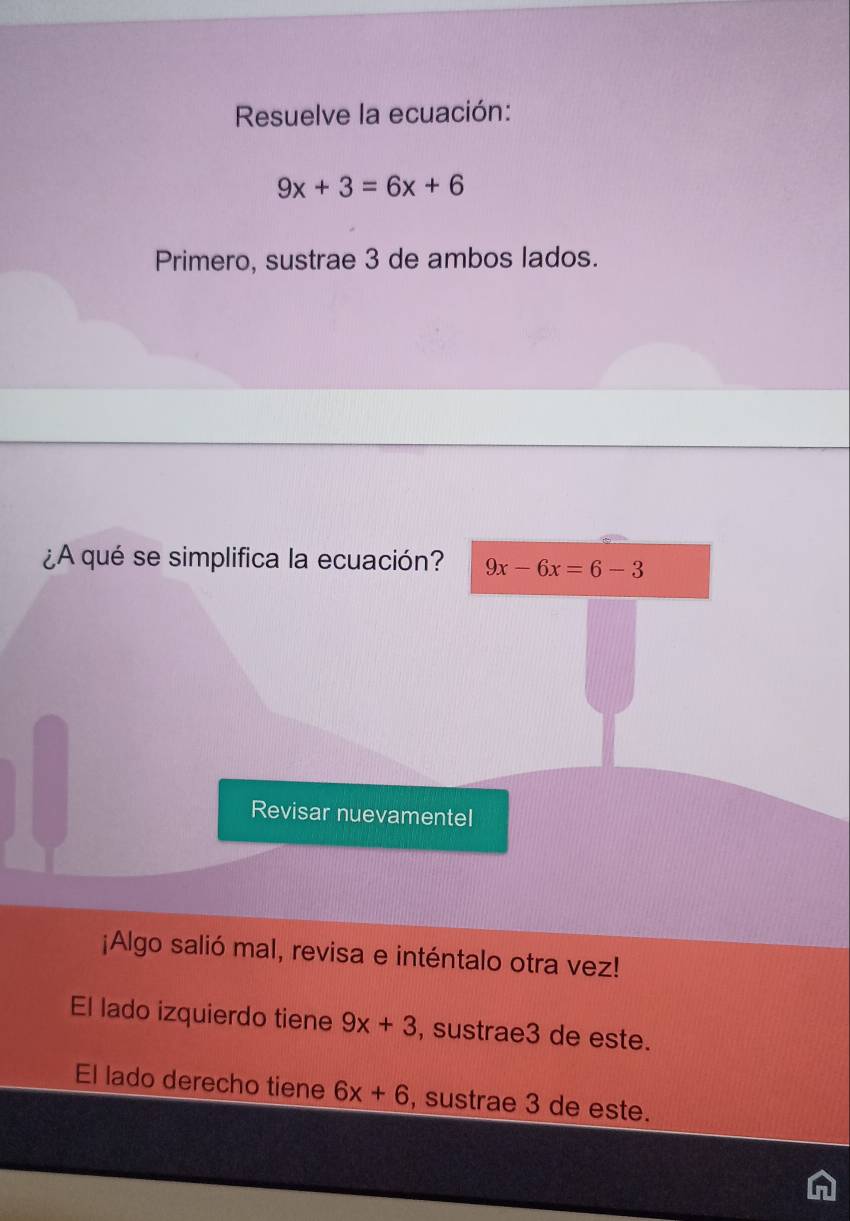 Resuelve la ecuación:
9x+3=6x+6
Primero, sustrae 3 de ambos lados.
¿A qué se simplifica la ecuación? 9x-6x=6-3
Revisar nuevamentel
¡Algo salió mal, revisa e inténtalo otra vez!
El lado izquierdo tiene 9x+3 , sustrae3 de este.
El lado derecho tiene 6x+6 , sustrae 3 de este.