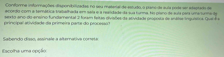 Conforme informações disponibilizadas no seu material de estudo, o plano de aula pode ser adaptado de 
acordo com a temática trabalhada em sala e a realidade da sua turma. No plano de aula para uma turma de 
sexto ano do ensino fundamental 2 foram feitas divisões da atividade proposta de análise linguística. Qual é a 
principal atividade da primeira parte do processo? 
Sabendo disso, assinale a alternativa correta: 
Escolha uma opção: