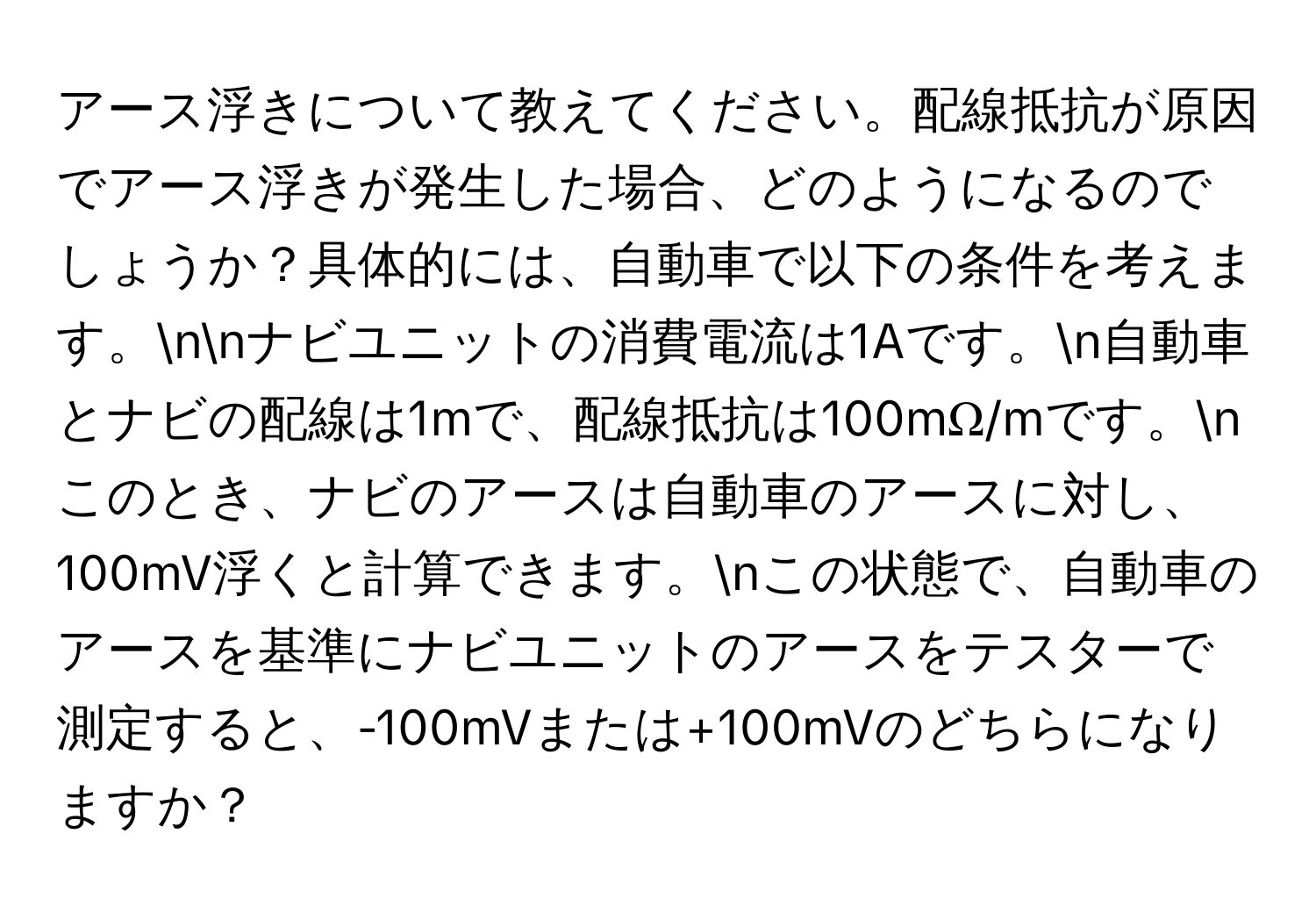 アース浮きについて教えてください。配線抵抗が原因でアース浮きが発生した場合、どのようになるのでしょうか？具体的には、自動車で以下の条件を考えます。nnナビユニットの消費電流は1Aです。n自動車とナビの配線は1mで、配線抵抗は100mΩ/mです。nこのとき、ナビのアースは自動車のアースに対し、100mV浮くと計算できます。nこの状態で、自動車のアースを基準にナビユニットのアースをテスターで測定すると、-100mVまたは+100mVのどちらになりますか？